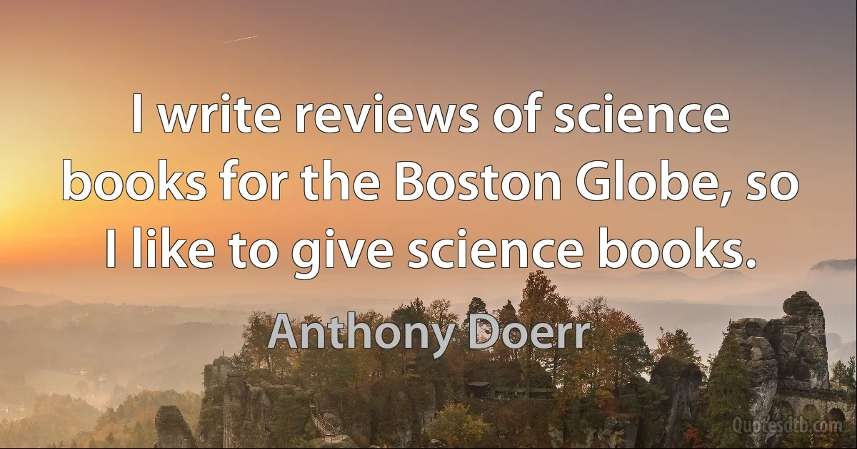 I write reviews of science books for the Boston Globe, so I like to give science books. (Anthony Doerr)