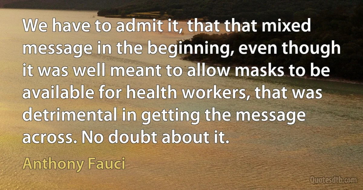 We have to admit it, that that mixed message in the beginning, even though it was well meant to allow masks to be available for health workers, that was detrimental in getting the message across. No doubt about it. (Anthony Fauci)