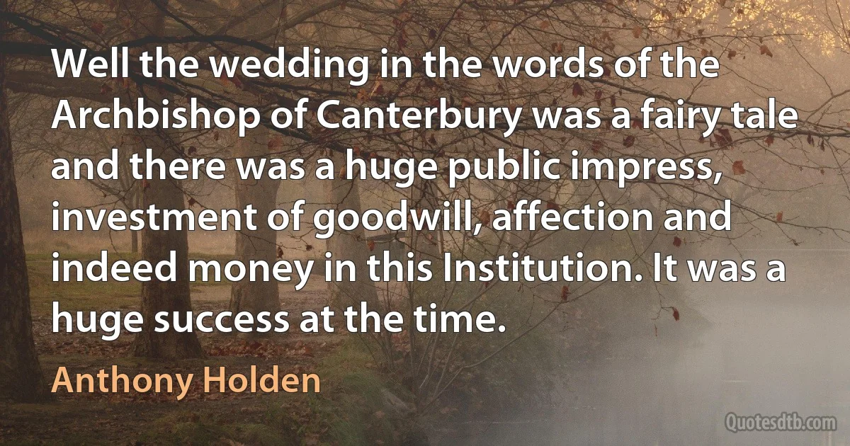 Well the wedding in the words of the Archbishop of Canterbury was a fairy tale and there was a huge public impress, investment of goodwill, affection and indeed money in this Institution. It was a huge success at the time. (Anthony Holden)