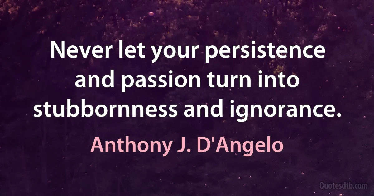 Never let your persistence and passion turn into stubbornness and ignorance. (Anthony J. D'Angelo)