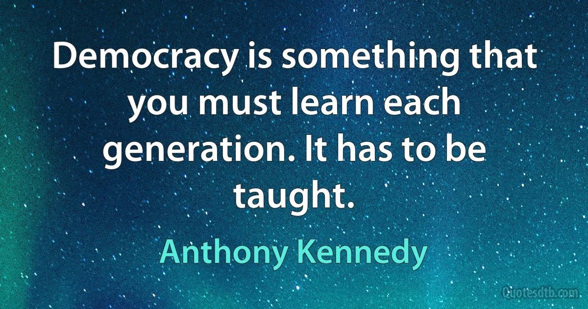 Democracy is something that you must learn each generation. It has to be taught. (Anthony Kennedy)