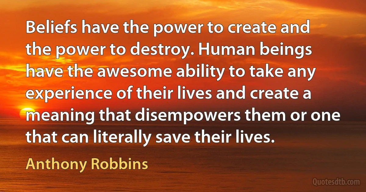 Beliefs have the power to create and the power to destroy. Human beings have the awesome ability to take any experience of their lives and create a meaning that disempowers them or one that can literally save their lives. (Anthony Robbins)