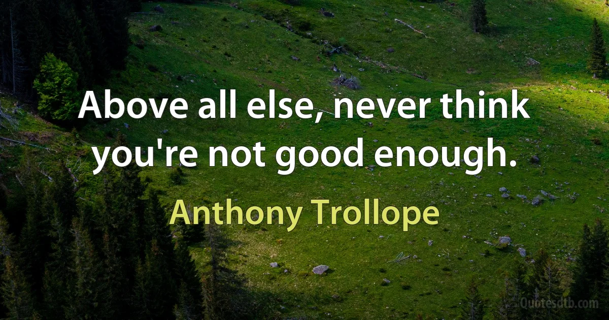 Above all else, never think you're not good enough. (Anthony Trollope)