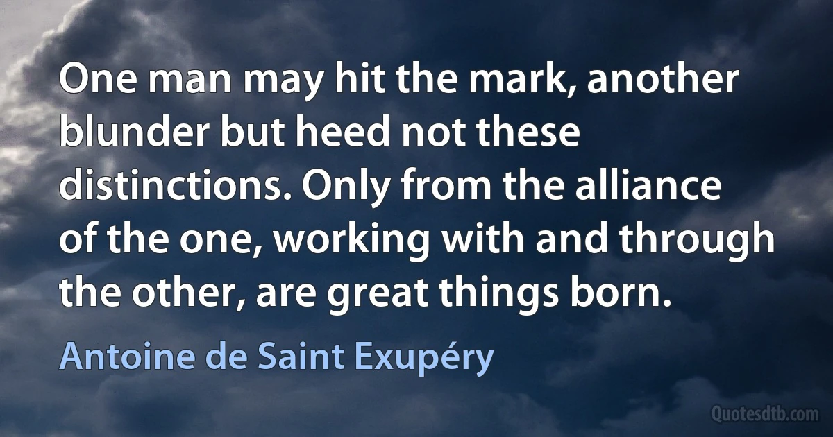 One man may hit the mark, another blunder but heed not these distinctions. Only from the alliance of the one, working with and through the other, are great things born. (Antoine de Saint Exupéry)