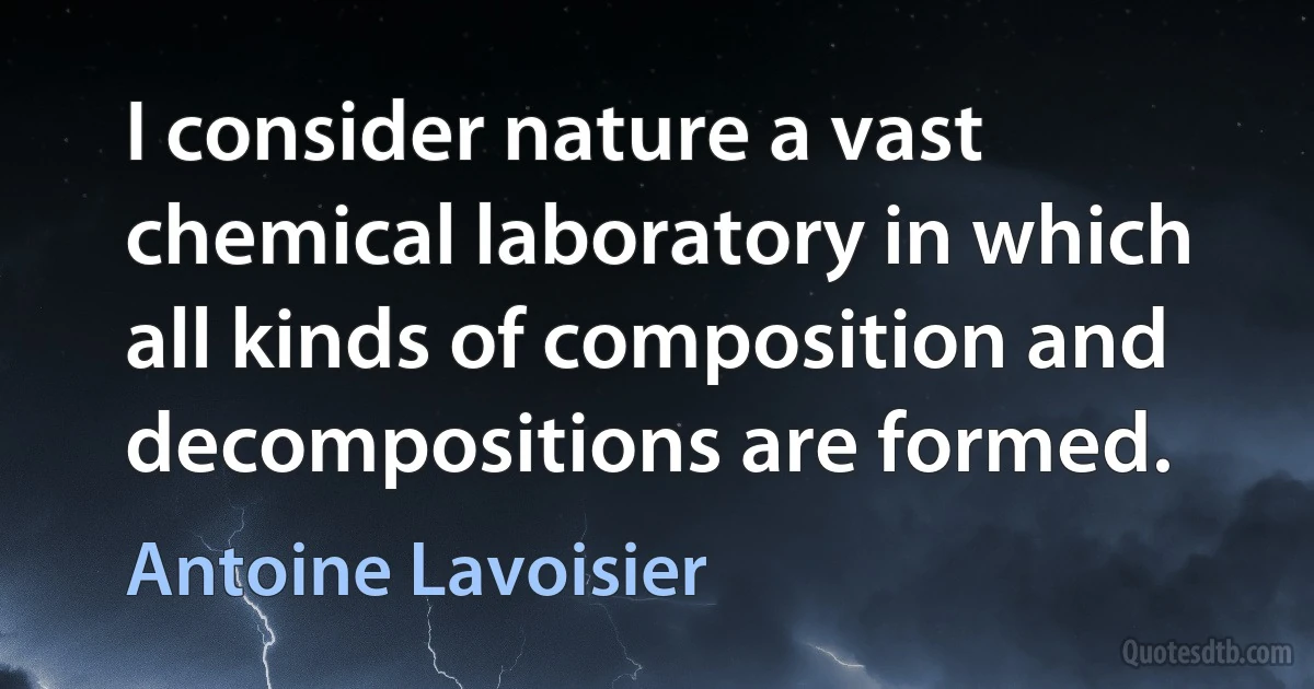 I consider nature a vast chemical laboratory in which all kinds of composition and decompositions are formed. (Antoine Lavoisier)