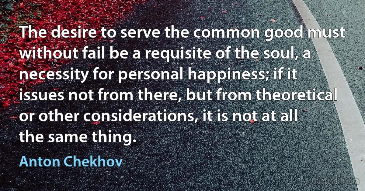 The desire to serve the common good must without fail be a requisite of the soul, a necessity for personal happiness; if it issues not from there, but from theoretical or other considerations, it is not at all the same thing. (Anton Chekhov)