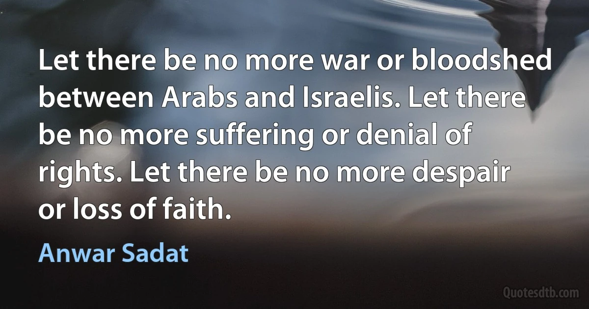 Let there be no more war or bloodshed between Arabs and Israelis. Let there be no more suffering or denial of rights. Let there be no more despair or loss of faith. (Anwar Sadat)