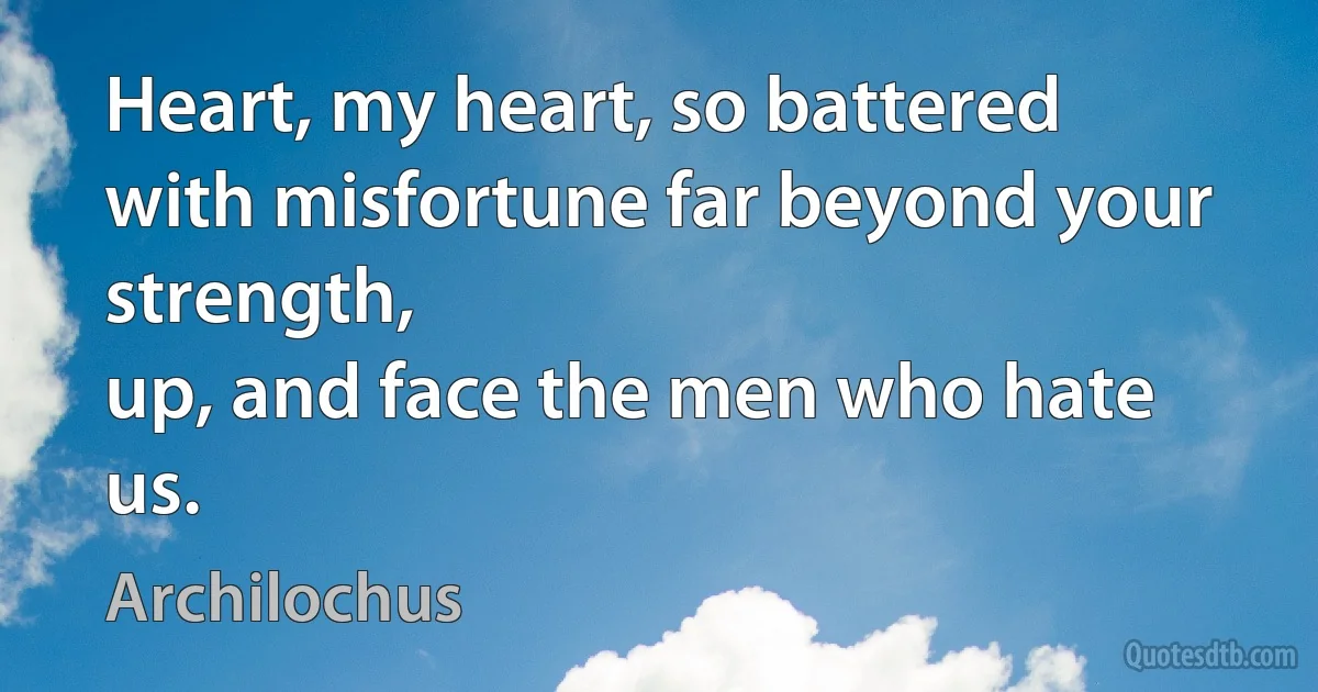 Heart, my heart, so battered with misfortune far beyond your strength,
up, and face the men who hate us. (Archilochus)