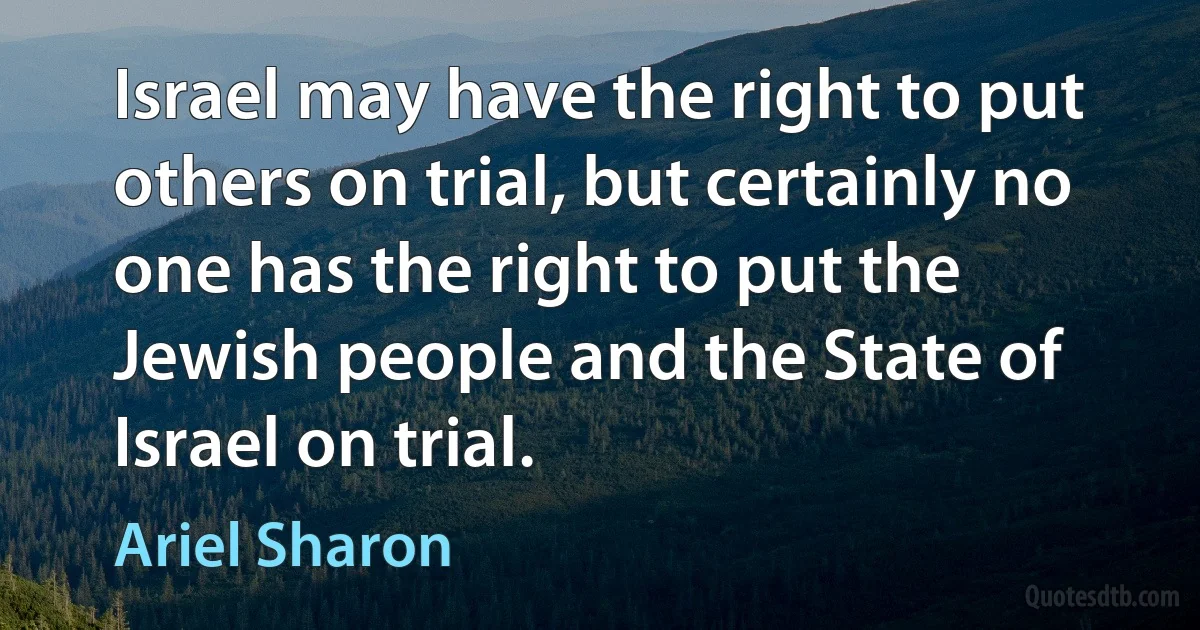 Israel may have the right to put others on trial, but certainly no one has the right to put the Jewish people and the State of Israel on trial. (Ariel Sharon)