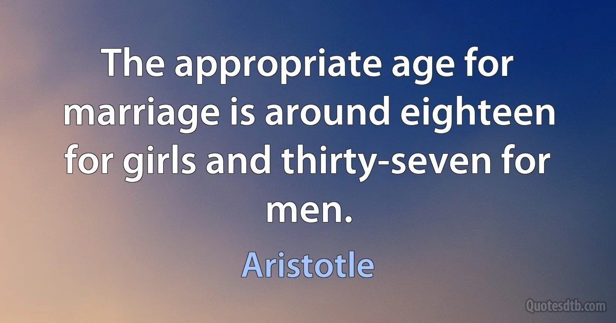 The appropriate age for marriage is around eighteen for girls and thirty-seven for men. (Aristotle)