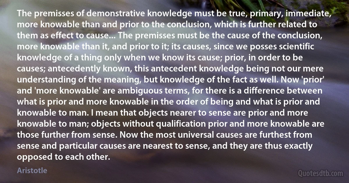 The premisses of demonstrative knowledge must be true, primary, immediate, more knowable than and prior to the conclusion, which is further related to them as effect to cause... The premisses must be the cause of the conclusion, more knowable than it, and prior to it; its causes, since we posses scientific knowledge of a thing only when we know its cause; prior, in order to be causes; antecedently known, this antecedent knowledge being not our mere understanding of the meaning, but knowledge of the fact as well. Now 'prior' and 'more knowable' are ambiguous terms, for there is a difference between what is prior and more knowable in the order of being and what is prior and knowable to man. I mean that objects nearer to sense are prior and more knowable to man; objects without qualification prior and more knowable are those further from sense. Now the most universal causes are furthest from sense and particular causes are nearest to sense, and they are thus exactly opposed to each other. (Aristotle)