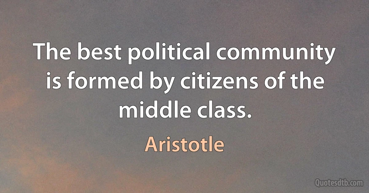 The best political community is formed by citizens of the middle class. (Aristotle)