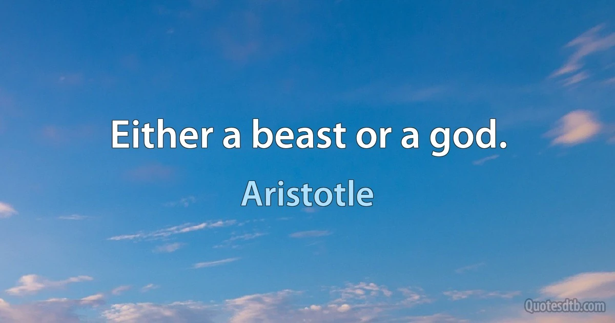 Either a beast or a god. (Aristotle)