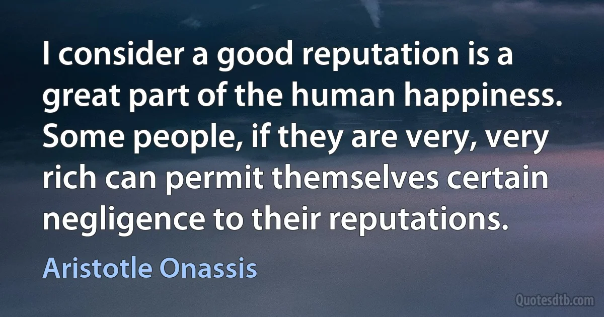 I consider a good reputation is a great part of the human happiness. Some people, if they are very, very rich can permit themselves certain negligence to their reputations. (Aristotle Onassis)