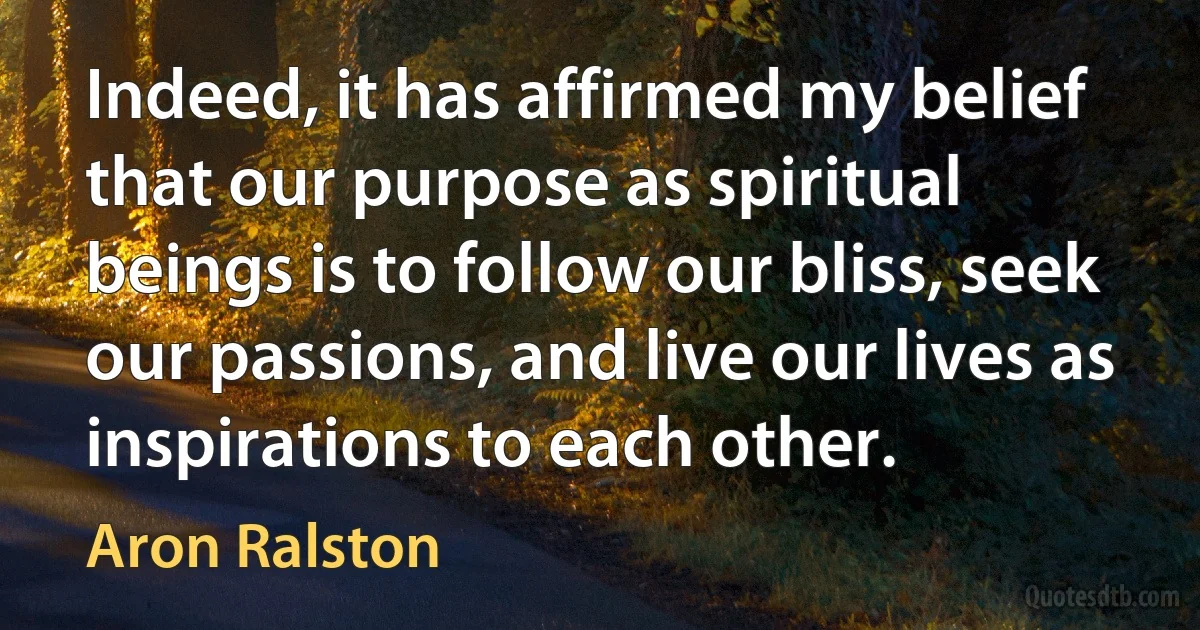 Indeed, it has affirmed my belief that our purpose as spiritual beings is to follow our bliss, seek our passions, and live our lives as inspirations to each other. (Aron Ralston)