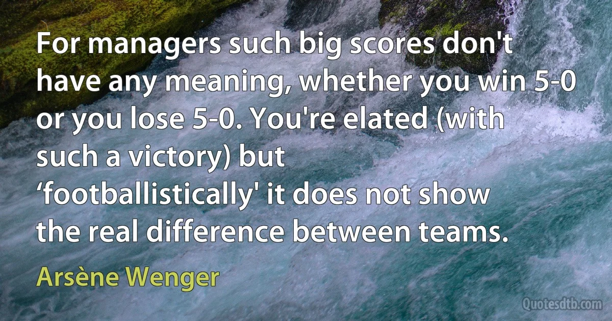 For managers such big scores don't have any meaning, whether you win 5-0 or you lose 5-0. You're elated (with such a victory) but ‘footballistically' it does not show the real difference between teams. (Arsène Wenger)