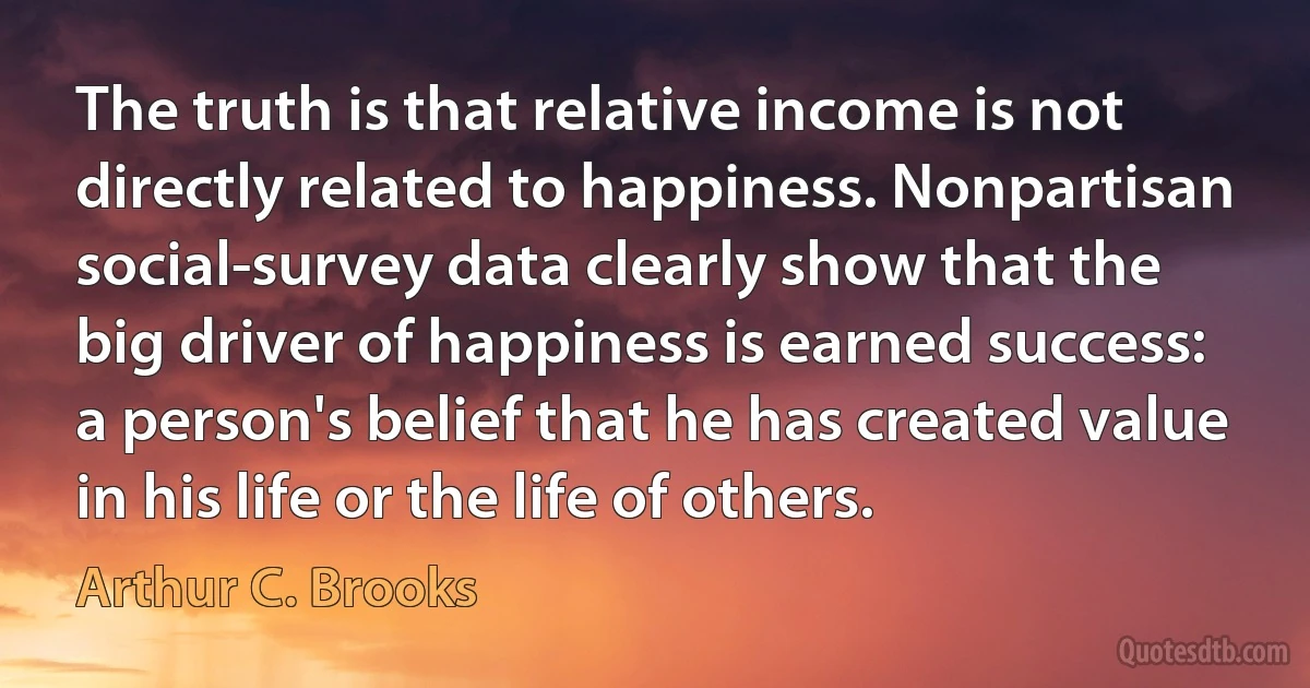 The truth is that relative income is not directly related to happiness. Nonpartisan social-survey data clearly show that the big driver of happiness is earned success: a person's belief that he has created value in his life or the life of others. (Arthur C. Brooks)