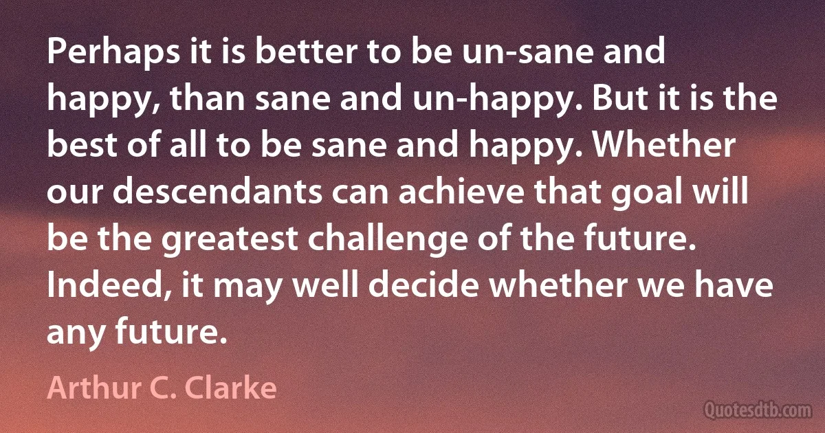 Perhaps it is better to be un-sane and happy, than sane and un-happy. But it is the best of all to be sane and happy. Whether our descendants can achieve that goal will be the greatest challenge of the future. Indeed, it may well decide whether we have any future. (Arthur C. Clarke)