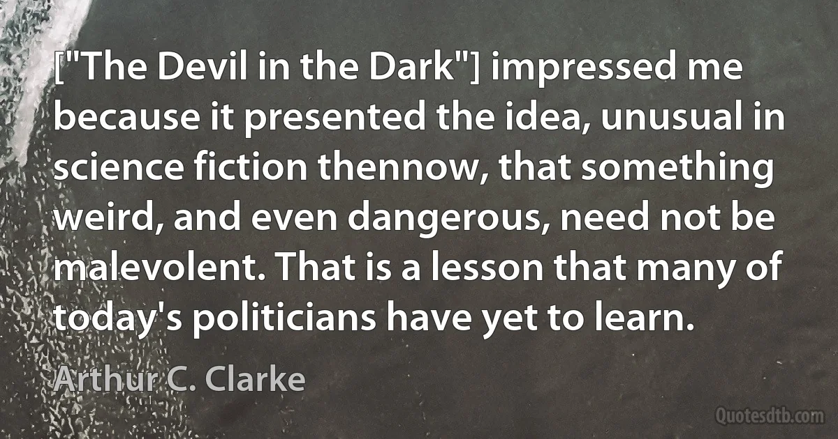 ["The Devil in the Dark"] impressed me because it presented the idea, unusual in science fiction thennow, that something weird, and even dangerous, need not be malevolent. That is a lesson that many of today's politicians have yet to learn. (Arthur C. Clarke)