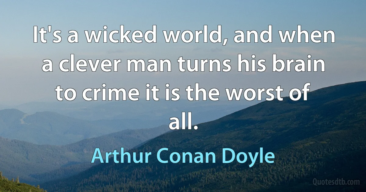 It's a wicked world, and when a clever man turns his brain to crime it is the worst of all. (Arthur Conan Doyle)