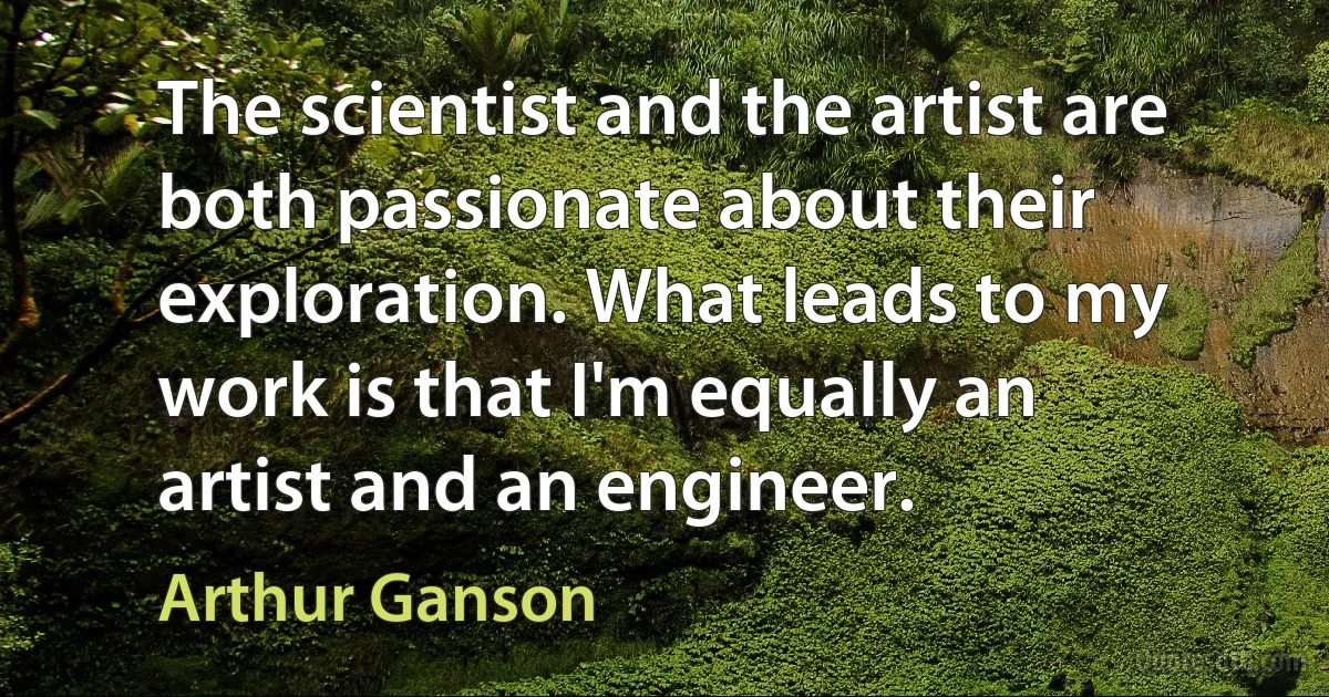 The scientist and the artist are both passionate about their exploration. What leads to my work is that I'm equally an artist and an engineer. (Arthur Ganson)