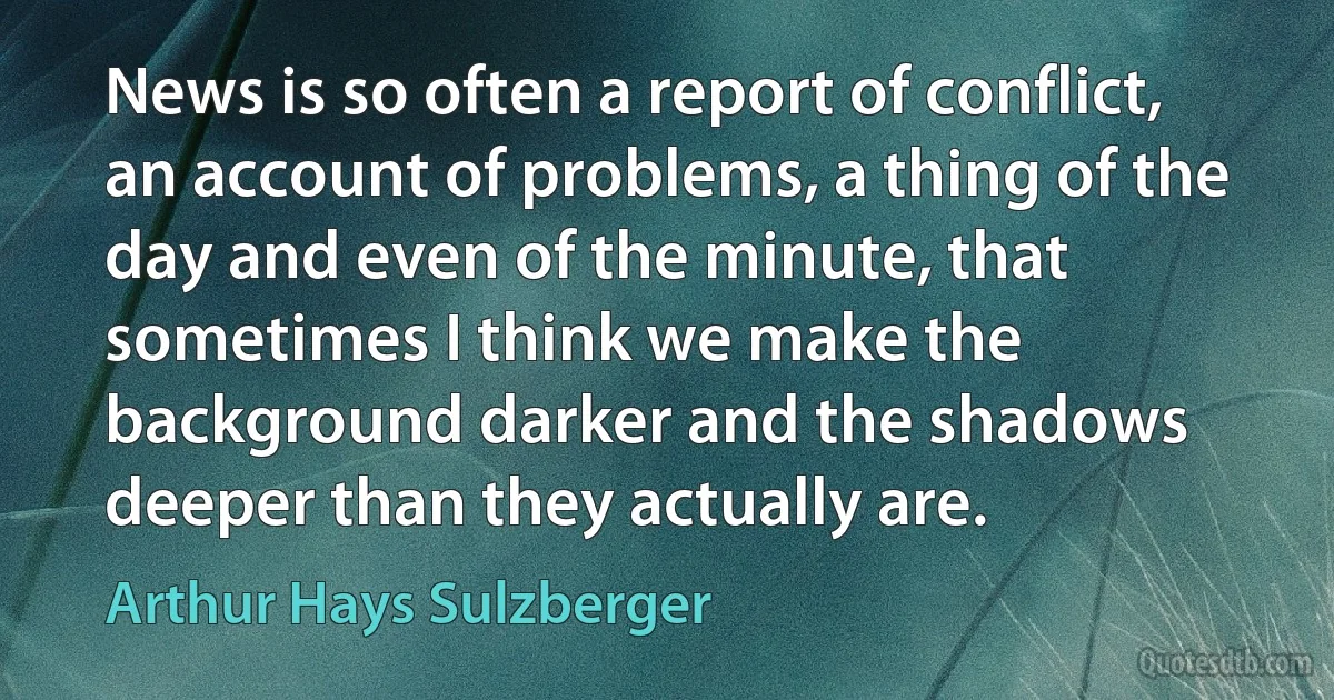 News is so often a report of conflict, an account of problems, a thing of the day and even of the minute, that sometimes I think we make the background darker and the shadows deeper than they actually are. (Arthur Hays Sulzberger)