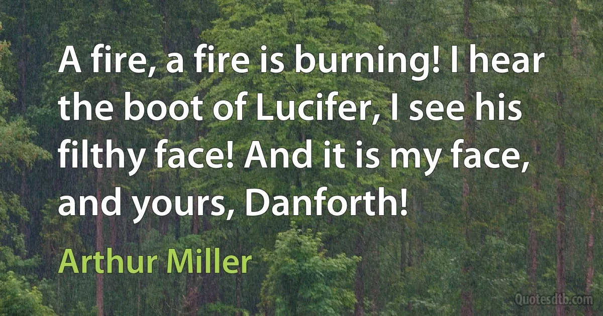 A fire, a fire is burning! I hear the boot of Lucifer, I see his filthy face! And it is my face, and yours, Danforth! (Arthur Miller)