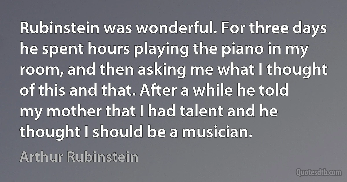 Rubinstein was wonderful. For three days he spent hours playing the piano in my room, and then asking me what I thought of this and that. After a while he told my mother that I had talent and he thought I should be a musician. (Arthur Rubinstein)