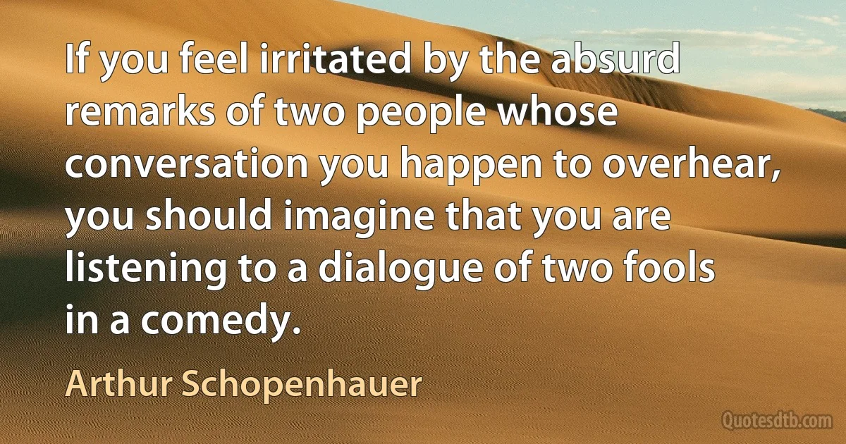 If you feel irritated by the absurd remarks of two people whose conversation you happen to overhear, you should imagine that you are listening to a dialogue of two fools in a comedy. (Arthur Schopenhauer)