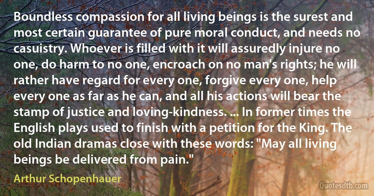 Boundless compassion for all living beings is the surest and most certain guarantee of pure moral conduct, and needs no casuistry. Whoever is filled with it will assuredly injure no one, do harm to no one, encroach on no man's rights; he will rather have regard for every one, forgive every one, help every one as far as he can, and all his actions will bear the stamp of justice and loving-kindness. ... In former times the English plays used to finish with a petition for the King. The old Indian dramas close with these words: "May all living beings be delivered from pain." (Arthur Schopenhauer)