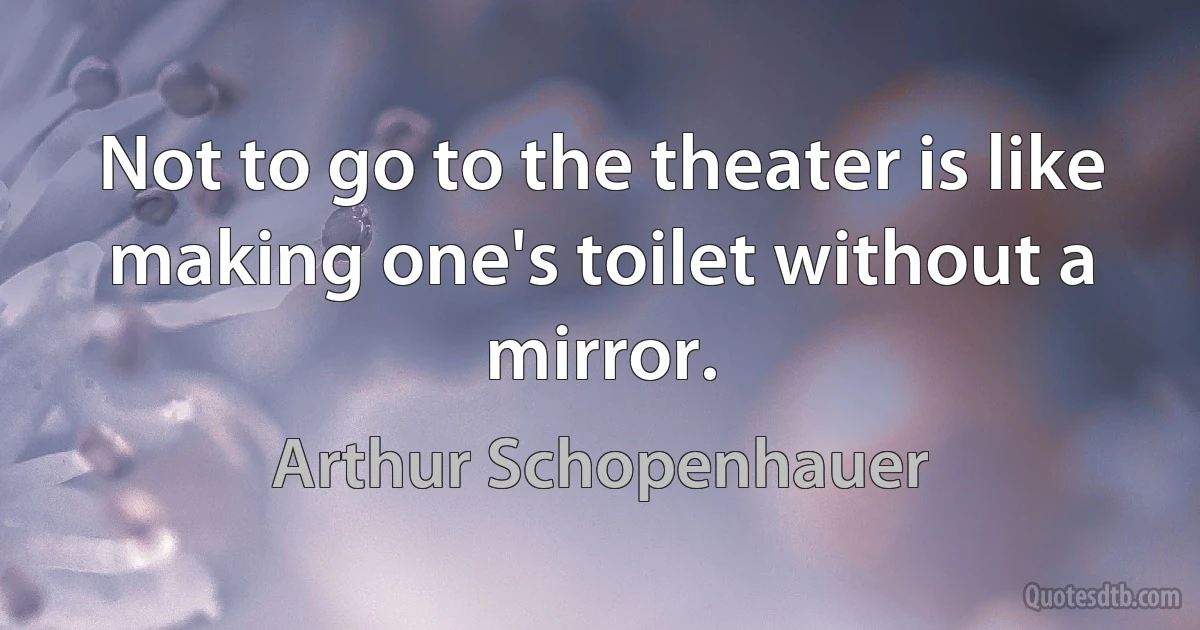 Not to go to the theater is like making one's toilet without a mirror. (Arthur Schopenhauer)