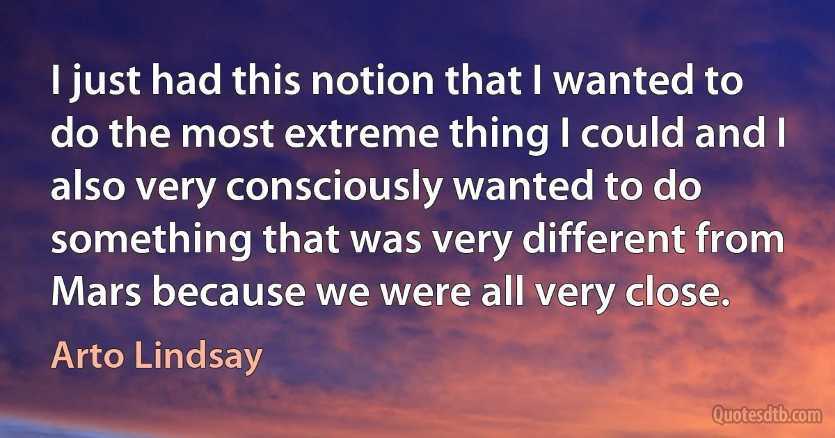 I just had this notion that I wanted to do the most extreme thing I could and I also very consciously wanted to do something that was very different from Mars because we were all very close. (Arto Lindsay)