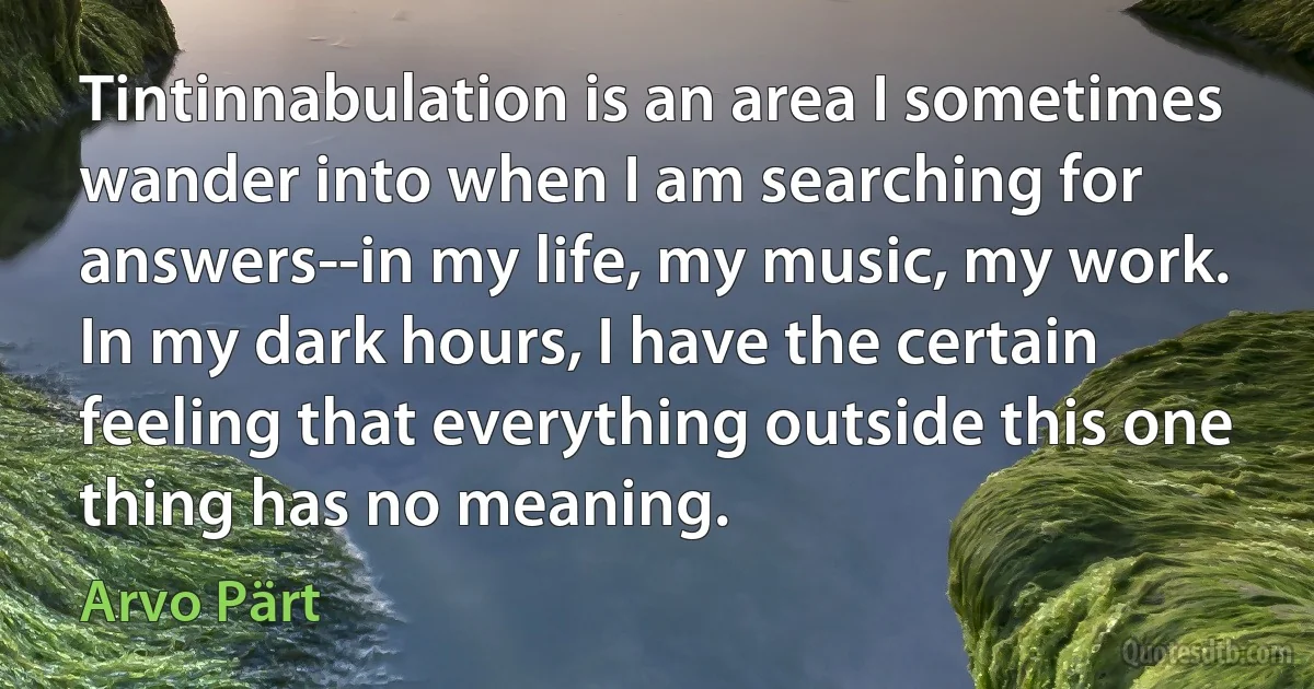 Tintinnabulation is an area I sometimes wander into when I am searching for answers--in my life, my music, my work. In my dark hours, I have the certain feeling that everything outside this one thing has no meaning. (Arvo Pärt)