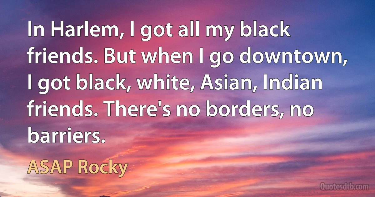 In Harlem, I got all my black friends. But when I go downtown, I got black, white, Asian, Indian friends. There's no borders, no barriers. (ASAP Rocky)