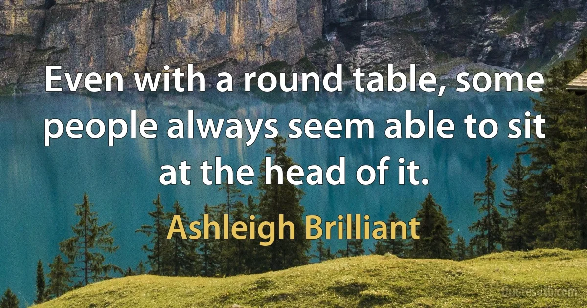 Even with a round table, some people always seem able to sit at the head of it. (Ashleigh Brilliant)