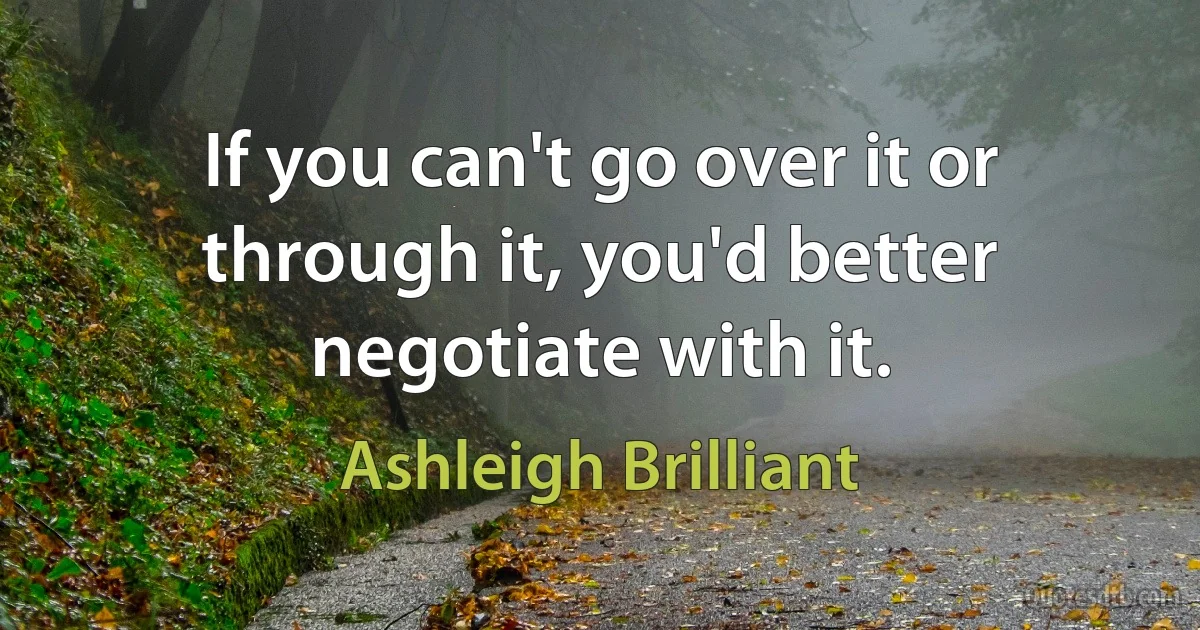 If you can't go over it or through it, you'd better negotiate with it. (Ashleigh Brilliant)