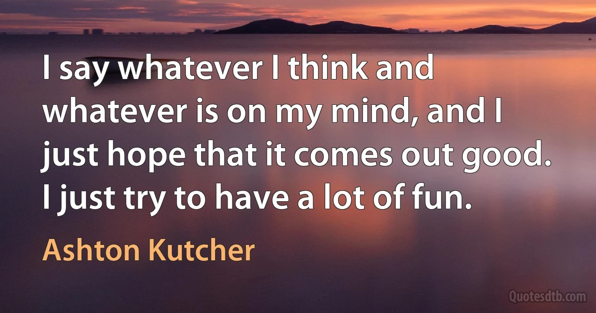 I say whatever I think and whatever is on my mind, and I just hope that it comes out good. I just try to have a lot of fun. (Ashton Kutcher)