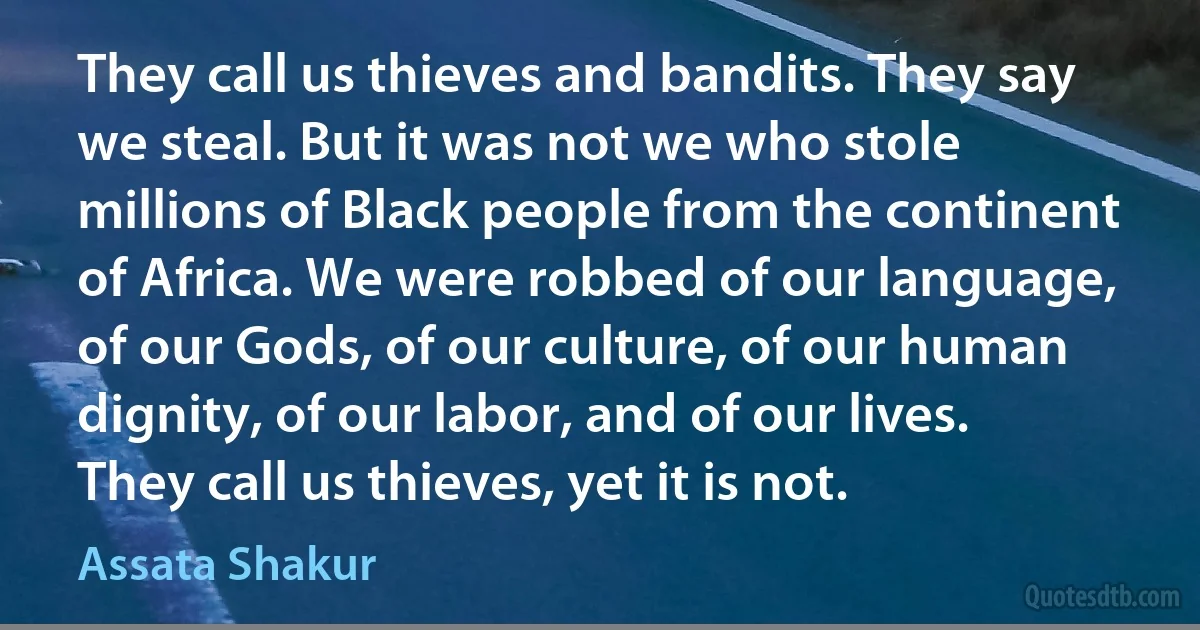 They call us thieves and bandits. They say we steal. But it was not we who stole millions of Black people from the continent of Africa. We were robbed of our language, of our Gods, of our culture, of our human dignity, of our labor, and of our lives. They call us thieves, yet it is not. (Assata Shakur)