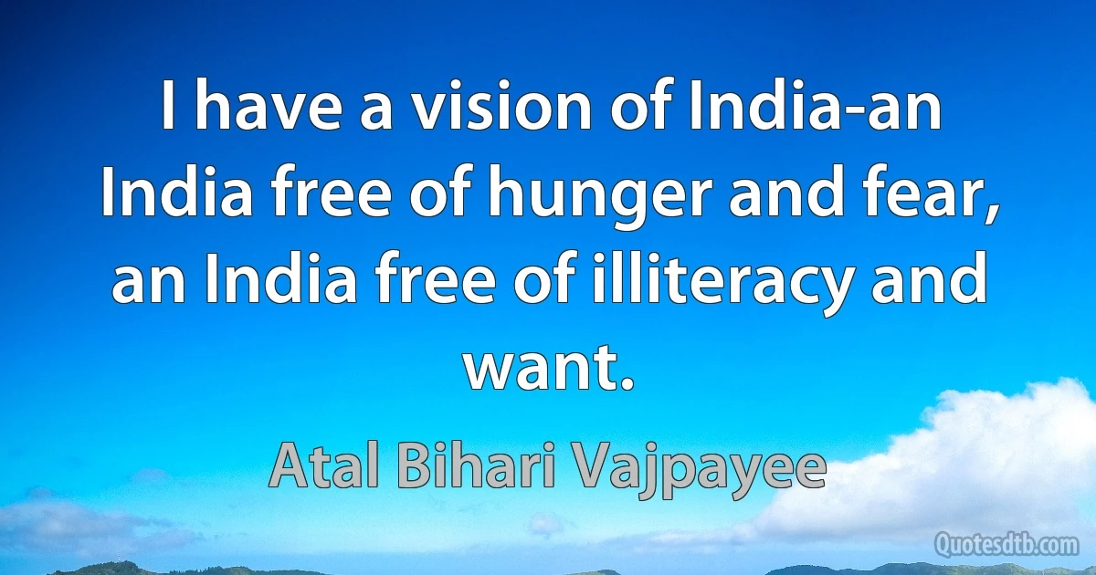 I have a vision of India-an India free of hunger and fear, an India free of illiteracy and want. (Atal Bihari Vajpayee)