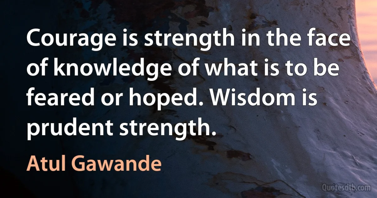 Courage is strength in the face of knowledge of what is to be feared or hoped. Wisdom is prudent strength. (Atul Gawande)