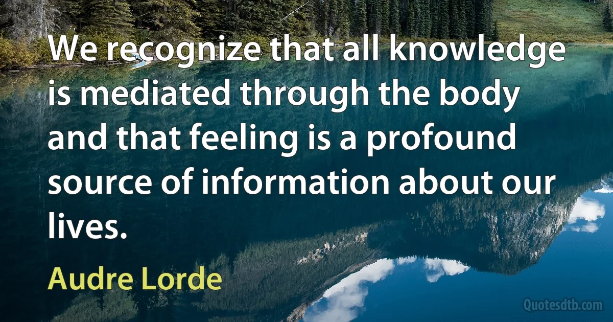 We recognize that all knowledge is mediated through the body and that feeling is a profound source of information about our lives. (Audre Lorde)