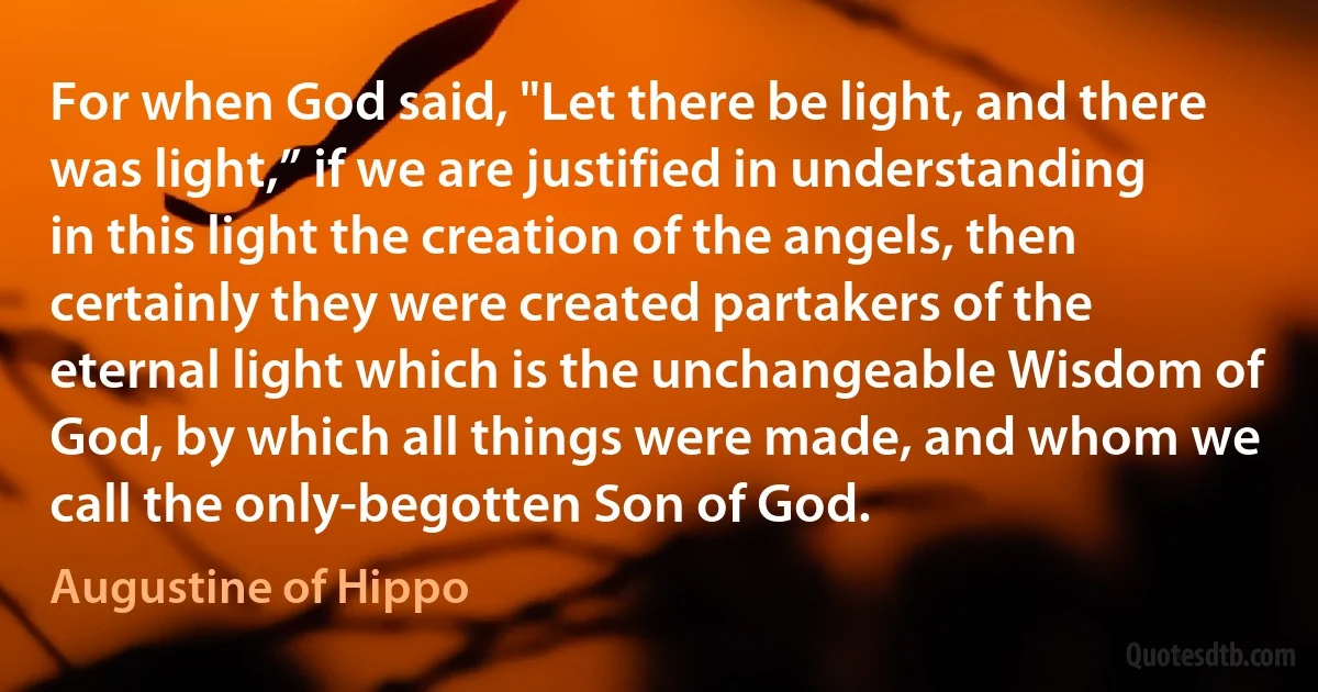 For when God said, "Let there be light, and there was light,” if we are justified in understanding in this light the creation of the angels, then certainly they were created partakers of the eternal light which is the unchangeable Wisdom of God, by which all things were made, and whom we call the only-begotten Son of God. (Augustine of Hippo)