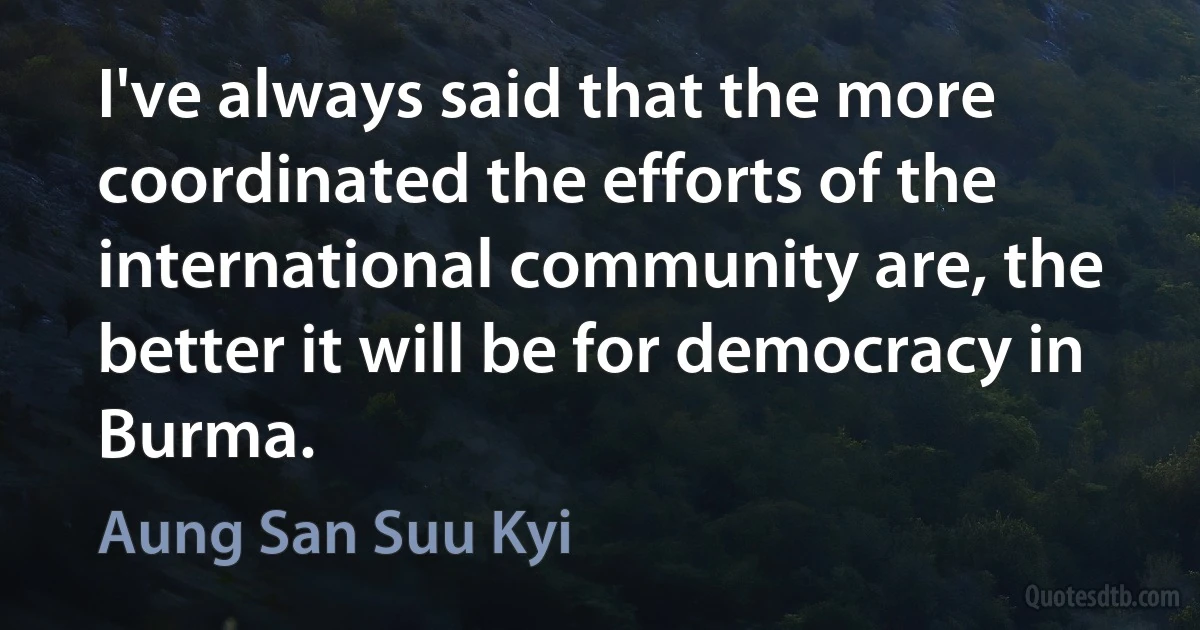 I've always said that the more coordinated the efforts of the international community are, the better it will be for democracy in Burma. (Aung San Suu Kyi)