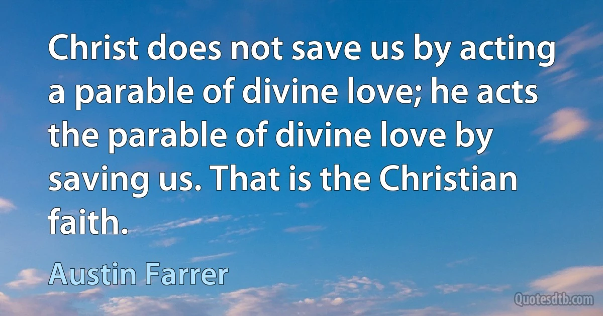 Christ does not save us by acting a parable of divine love; he acts the parable of divine love by saving us. That is the Christian faith. (Austin Farrer)