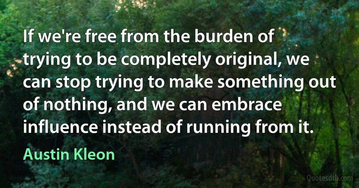 If we're free from the burden of trying to be completely original, we can stop trying to make something out of nothing, and we can embrace influence instead of running from it. (Austin Kleon)