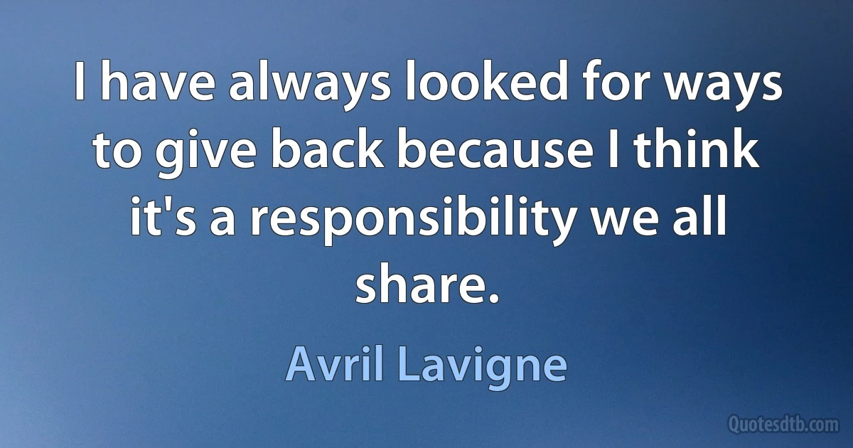 I have always looked for ways to give back because I think it's a responsibility we all share. (Avril Lavigne)