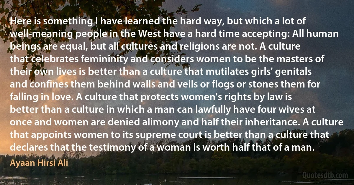 Here is something I have learned the hard way, but which a lot of well-meaning people in the West have a hard time accepting: All human beings are equal, but all cultures and religions are not. A culture that celebrates femininity and considers women to be the masters of their own lives is better than a culture that mutilates girls' genitals and confines them behind walls and veils or flogs or stones them for falling in love. A culture that protects women's rights by law is better than a culture in which a man can lawfully have four wives at once and women are denied alimony and half their inheritance. A culture that appoints women to its supreme court is better than a culture that declares that the testimony of a woman is worth half that of a man. (Ayaan Hirsi Ali)