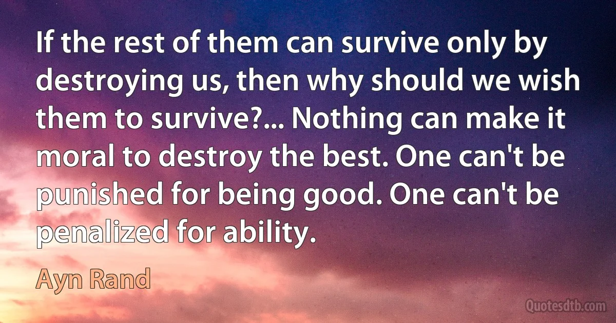 If the rest of them can survive only by destroying us, then why should we wish them to survive?... Nothing can make it moral to destroy the best. One can't be punished for being good. One can't be penalized for ability. (Ayn Rand)