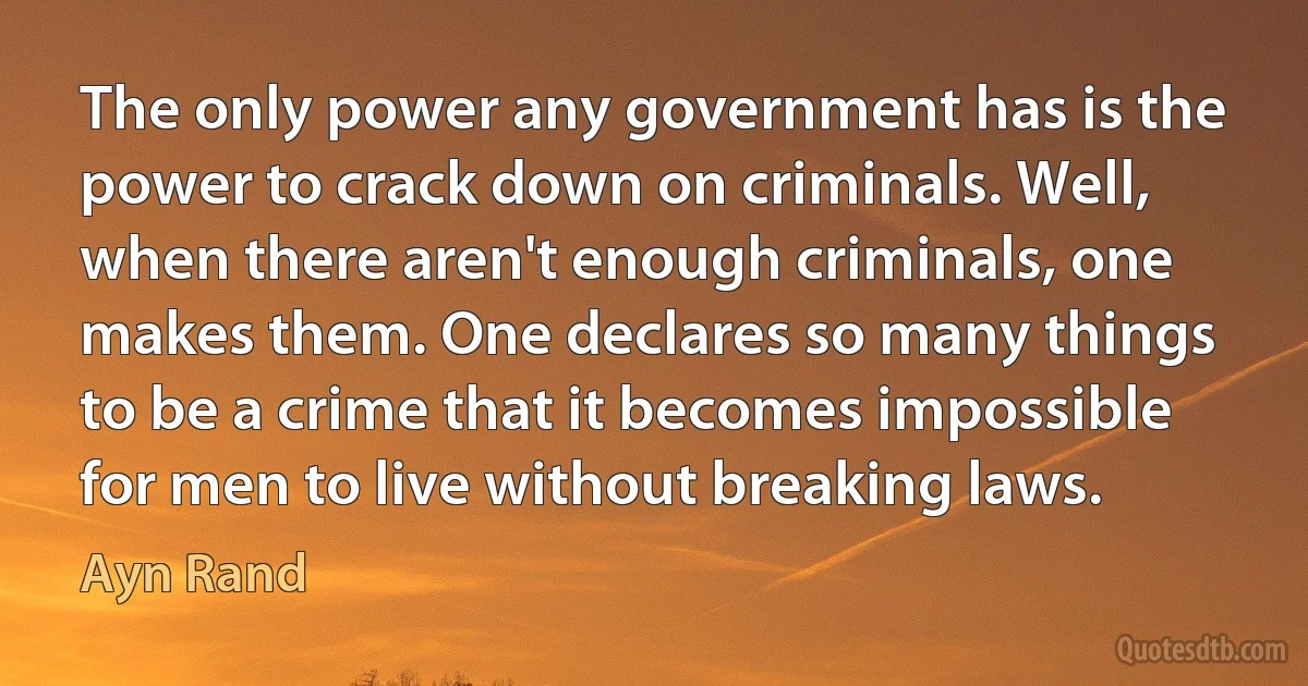 The only power any government has is the power to crack down on criminals. Well, when there aren't enough criminals, one makes them. One declares so many things to be a crime that it becomes impossible for men to live without breaking laws. (Ayn Rand)