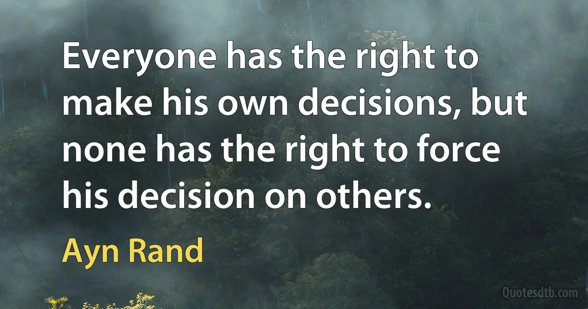 Everyone has the right to make his own decisions, but none has the right to force his decision on others. (Ayn Rand)